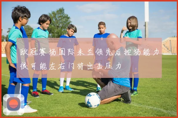 欧冠赛场国际米兰领先后控场能力很可能左右门将出击压力