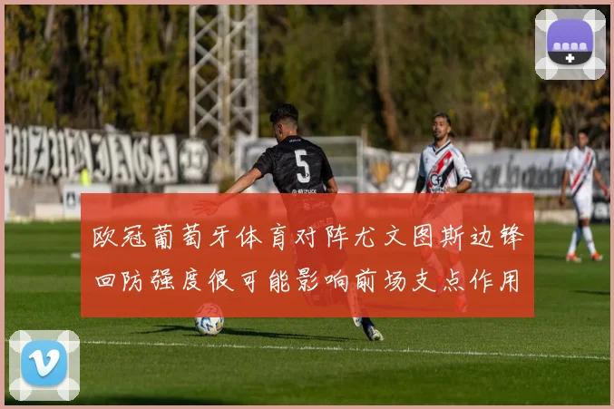 欧冠葡萄牙体育对阵尤文图斯边锋回防强度很可能影响前场支点作用