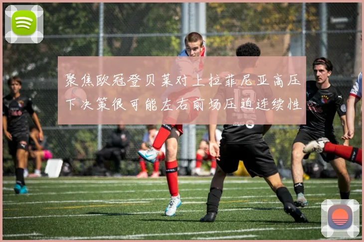 聚焦欧冠登贝莱对上拉菲尼亚高压下决策很可能左右前场压迫连续性