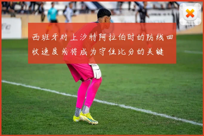 西班牙对上沙特阿拉伯时的防线回收速度或将成为守住比分的关键