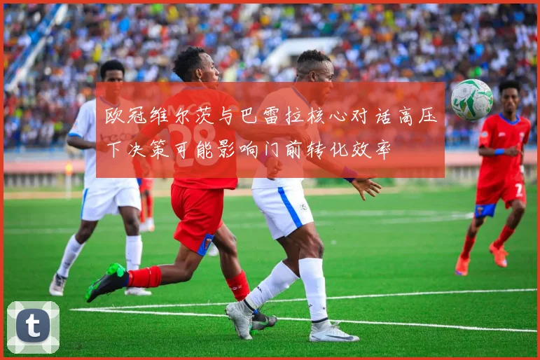 欧冠维尔茨与巴雷拉核心对话高压下决策可能影响门前转化效率