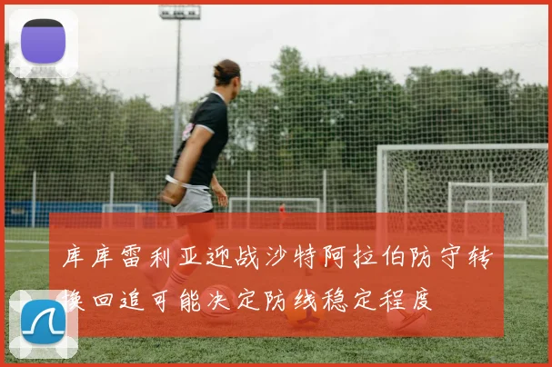 库库雷利亚迎战沙特阿拉伯防守转换回追可能决定防线稳定程度