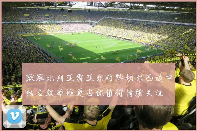 欧冠比利亚雷亚尔对阵切尔西边中结合效率谁更占优值得持续关注