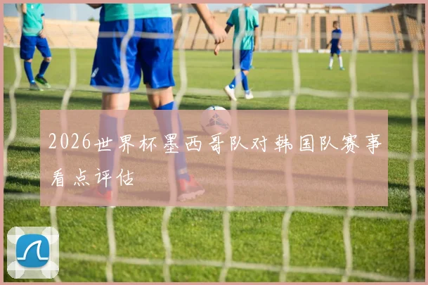 2026世界杯墨西哥队对韩国队赛事看点评估
