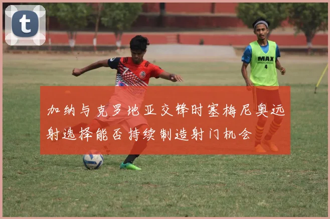 加纳与克罗地亚交锋时塞梅尼奥远射选择能否持续制造射门机会